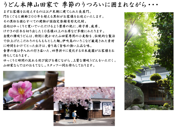うどん本陣山田家で 季節のうつろいに囲まれながら・・・まずお客様をお迎えするのは江戸末期に建てられた長屋門。門をくぐると樹齢２００年を超える黒松がお客様をお迎えいたします。その黒松を囲むすべての建物が国指定登録有形文化財。店内はゆっくりと寛いでいただけるよう畳席の他に、椅子席、掘りこたつ席、けやきの巨木を切り出した１０名様以上のお席など多種にわたります。自慢の讃岐うどんは、特別に挽かせた山田家専用の小麦粉を、伝統的な製法で仕上げたこだわりのもちもちとした麺。伊吹島のいりこなど厳選された素材に時間をかけてとった出汁は、香り高く旨味の強い上品な味。食事の後は手入れの行き届いた、四季折々に変化する日本庭園がお客様をお待ちしております。ゆっくりと時間の流れる侘び寂びを感じながら、上質な讃岐うどんをいただく。山田家ならではのおもてなし。スタッフ一同お待ちしております。