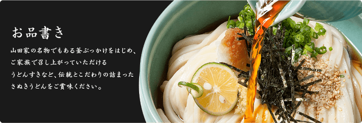お品書き 山田家の名物でもある釜ぶっかけをはじめ、ご家族で召し上がっていただけるうどんすきなど、伝統とこだわりの詰まったさぬきうどんをご賞味ください。